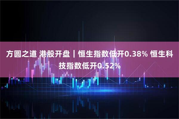 方圆之道 港股开盘｜恒生指数低开0.38% 恒生科技指数低开0.52%