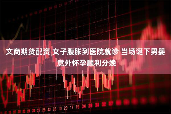 文商期货配资 女子腹胀到医院就诊 当场诞下男婴 意外怀孕顺利分娩