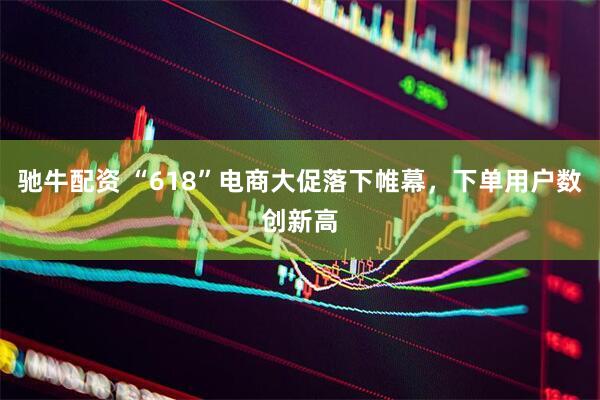 驰牛配资 “618”电商大促落下帷幕，下单用户数创新高