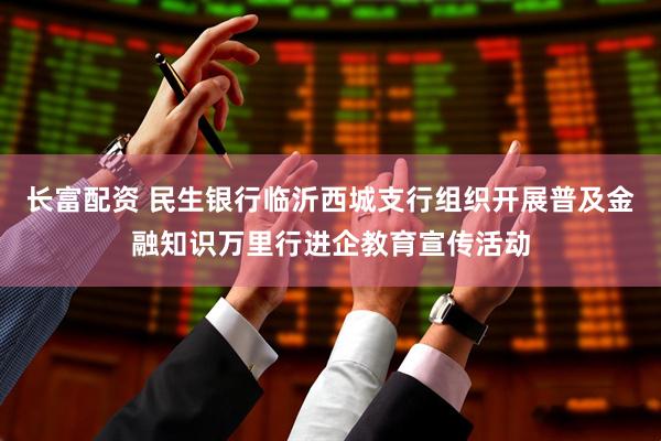 长富配资 民生银行临沂西城支行组织开展普及金融知识万里行进企教育宣传活动