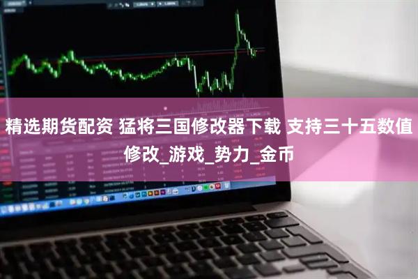 精选期货配资 猛将三国修改器下载 支持三十五数值修改_游戏_势力_金币