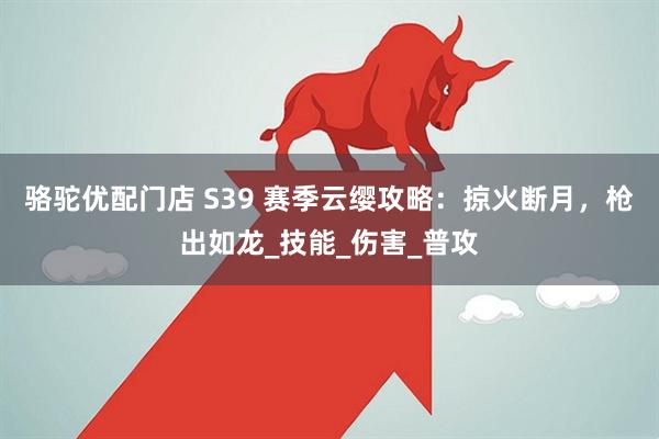 骆驼优配门店 S39 赛季云缨攻略：掠火断月，枪出如龙_技能_伤害_普攻