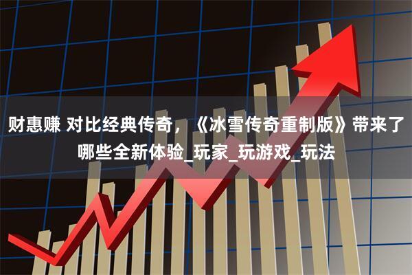 财惠赚 对比经典传奇，《冰雪传奇重制版》带来了哪些全新体验_玩家_玩游戏_玩法