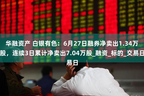 华融资产 白银有色：6月27日融券净卖出1.34万股，连续3日累计净卖出7.04万股_融资_标的_交易日