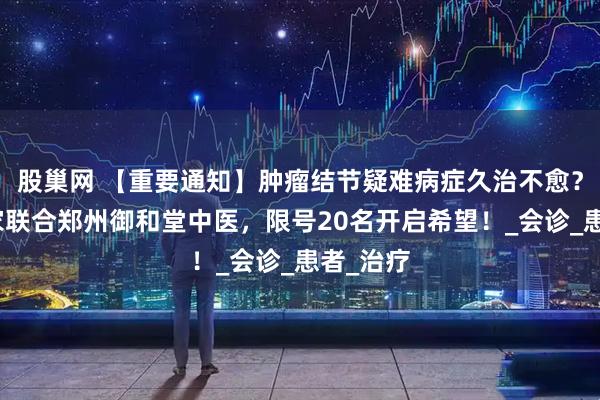 股巢网 【重要通知】肿瘤结节疑难病症久治不愈？京豫专家联合郑州御和堂中医，限号20名开启希望！_会诊_患者_治疗
