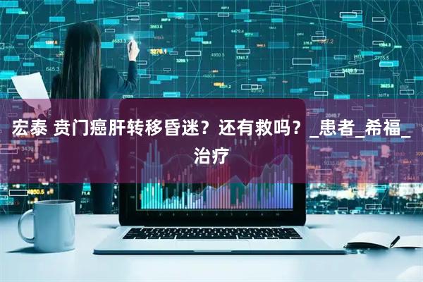 宏泰 贲门癌肝转移昏迷？还有救吗？_患者_希福_治疗