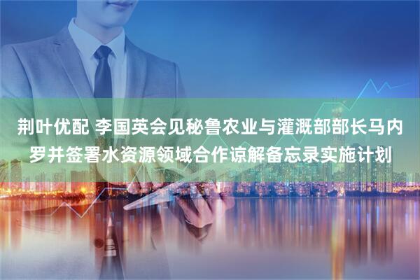 荆叶优配 李国英会见秘鲁农业与灌溉部部长马内罗并签署水资源领域合作谅解备忘录实施计划
