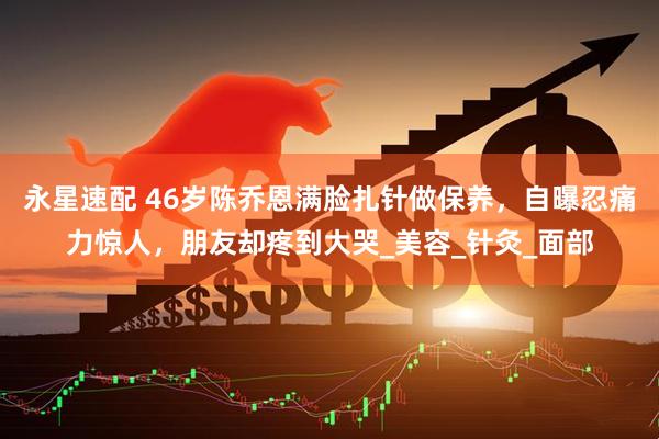 永星速配 46岁陈乔恩满脸扎针做保养，自曝忍痛力惊人，朋友却疼到大哭_美容_针灸_面部