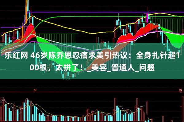 乐红网 46岁陈乔恩忍痛求美引热议：全身扎针超100根，太拼了！_美容_普通人_问题