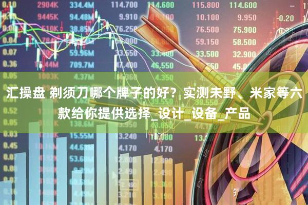 汇操盘 剃须刀哪个牌子的好？实测未野、米家等六款给你提供选择_设计_设备_产品