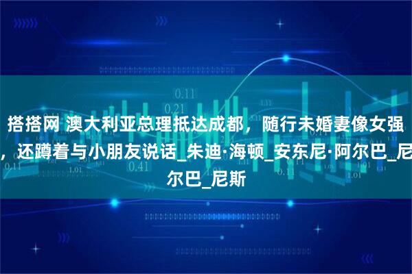 搭搭网 澳大利亚总理抵达成都，随行未婚妻像女强人，还蹲着与小朋友说话_朱迪·海顿_安东尼·阿尔巴_尼斯
