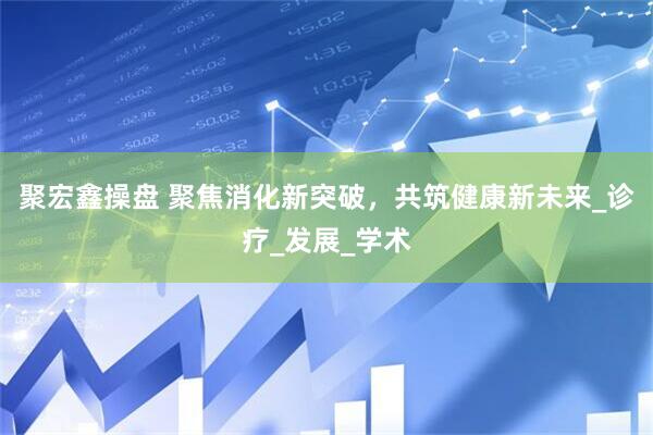聚宏鑫操盘 聚焦消化新突破，共筑健康新未来_诊疗_发展_学术