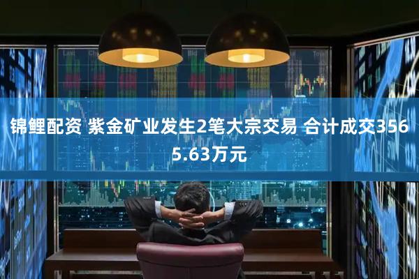 锦鲤配资 紫金矿业发生2笔大宗交易 合计成交3565.63万元
