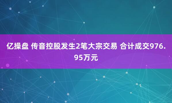 亿操盘 传音控股发生2笔大宗交易 合计成交976.95万元