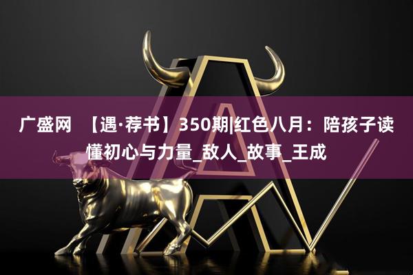 广盛网  【遇·荐书】350期|红色八月：陪孩子读懂初心与力量_敌人_故事_王成