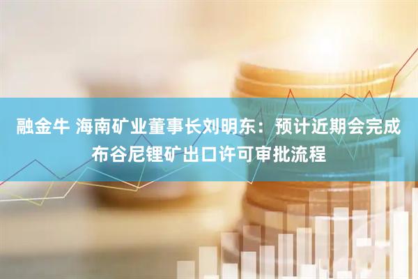 融金牛 海南矿业董事长刘明东：预计近期会完成布谷尼锂矿出口许可审批流程