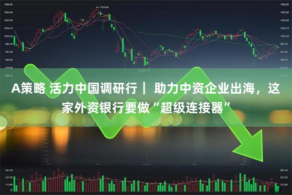 A策略 活力中国调研行| 助力中资企业出海,这家外资银行要做“超级连接器”