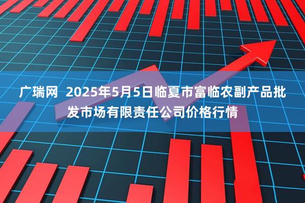 广瑞网  2025年5月5日临夏市富临农副产品批发市场有限责任公司价格行情