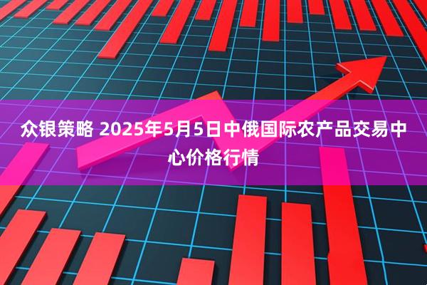 众银策略 2025年5月5日中俄国际农产品交易中心价格行情