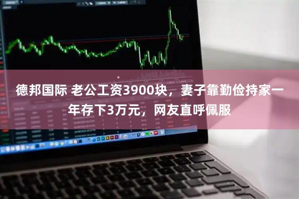 德邦国际 老公工资3900块,妻子靠勤俭持家一年存下3万元,网友直呼佩服