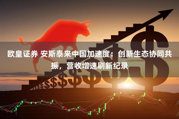 欧皇证券 安斯泰来中国加速度：创新生态协同共振，营收增速刷新纪录